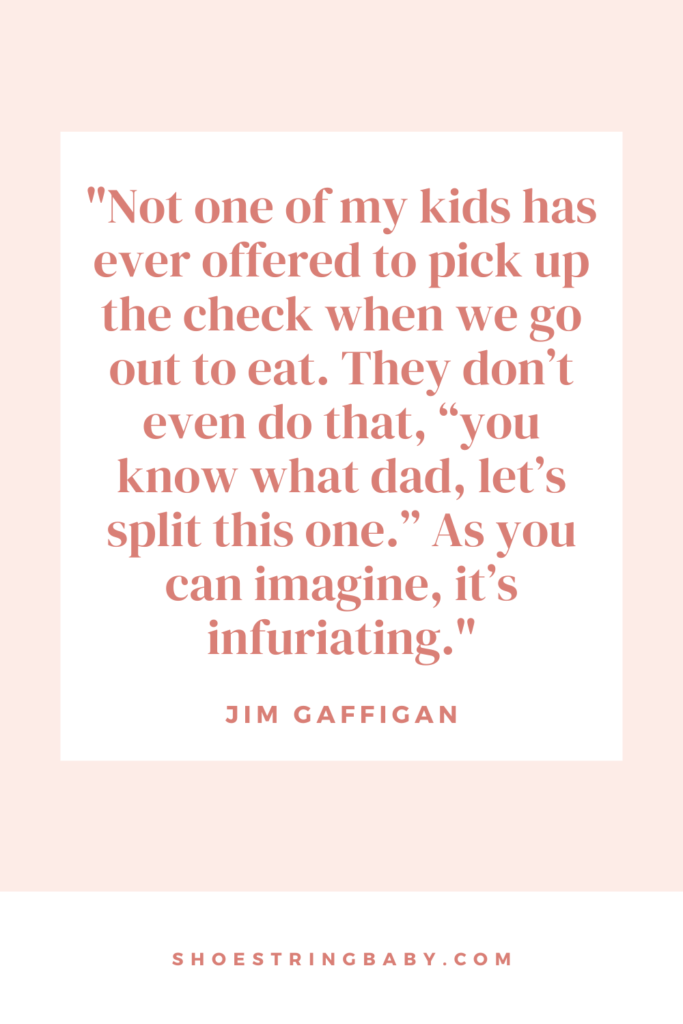 Excerpt from Jim Gaffigan quote: “I have five young children under the age of 11 and believe me, they have no money. Or they are really cheap. Not one of my kids has ever offered to pick up the check when we go out to eat. They don’t even do that, “you know what dad, let’s split this one.” As you can imagine, it’s infuriating. 