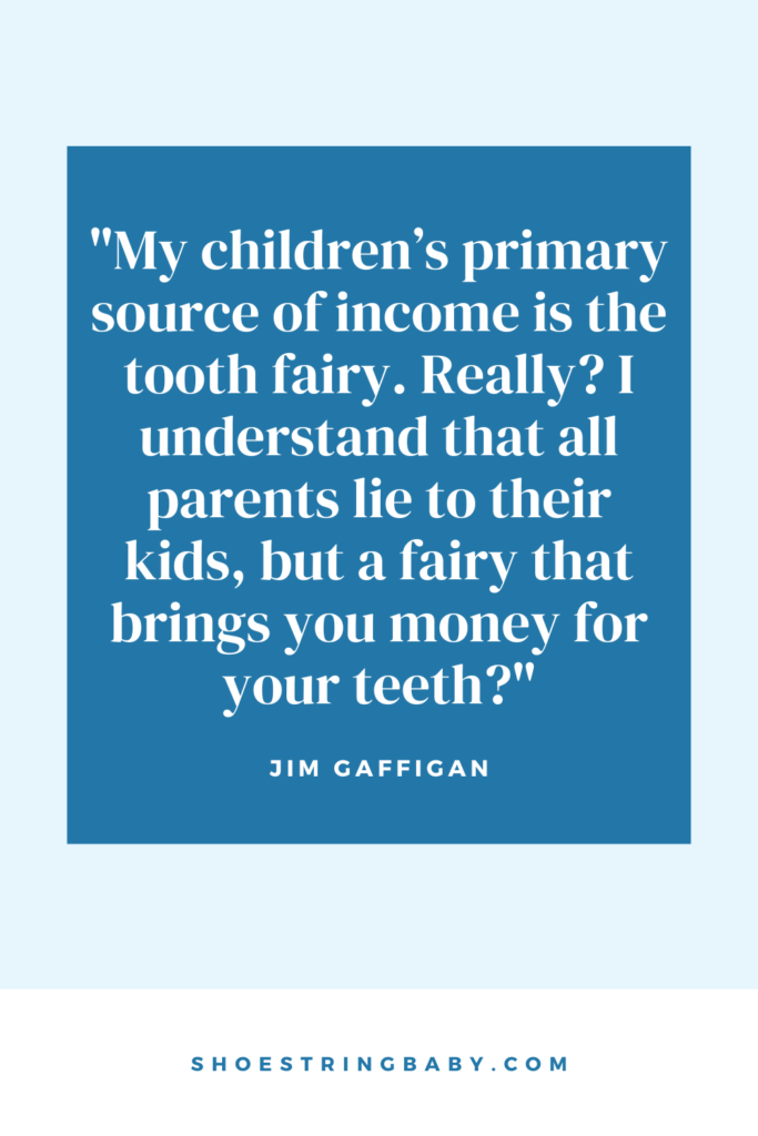 funny quote on kids and money from jim gaffigan: "My children’s primary source of income is the tooth fairy. Really? I understand that all parents lie to their kids, but a fairy that brings you money for your teeth?"