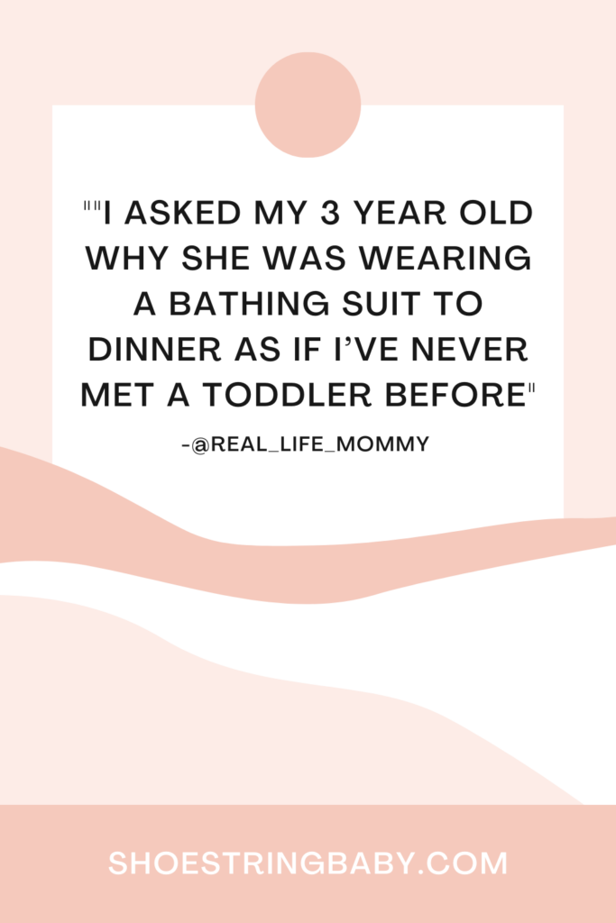 funny toddler meal quote: "I asked my 3 year old why she was wearing a bathing suit to dinner as if I never met a toddler before"